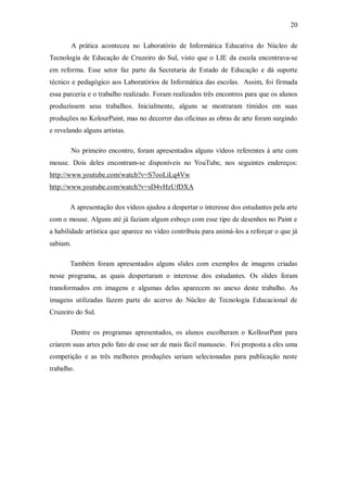 20

          A prática aconteceu no Laboratório de Informática Educativa do Núcleo de
Tecnologia de Educação de Cruzeiro do Sul, visto que o LIE da escola encontrava-se
em reforma. Esse setor faz parte da Secretaria de Estado de Educação e dá suporte
técnico e pedagógico aos Laboratórios de Informática das escolas. Assim, foi firmada
essa parceria e o trabalho realizado. Foram realizados três encontros para que os alunos
produzissem seus trabalhos. Inicialmente, alguns se mostraram tímidos em suas
produções no KolourPaint, mas no decorrer das oficinas as obras de arte foram surgindo
e revelando alguns artistas.

          No primeiro encontro, foram apresentados alguns vídeos referentes à arte com
mouse. Dois deles encontram-se disponíveis no YouTube, nos seguintes endereços:
http://www.youtube.com/watch?v=S7ooLiLq4Vw
http://www.youtube.com/watch?v=sD4vHzUfDXA

       A apresentação dos vídeos ajudou a despertar o interesse dos estudantes pela arte
com o mouse. Alguns até já faziam algum esboço com esse tipo de desenhos no Paint e
a habilidade artística que aparece no vídeo contribuiu para animá-los a reforçar o que já
sabiam.

       Também foram apresentados alguns slides com exemplos de imagens criadas
nesse programa, as quais despertaram o interesse dos estudantes. Os slides foram
transformados em imagens e algumas delas aparecem no anexo deste trabalho. As
imagens utilizadas fazem parte do acervo do Núcleo de Tecnologia Educacional de
Cruzeiro do Sul.

          Dentre os programas apresentados, os alunos escolheram o KollourPant para
criarem suas artes pelo fato de esse ser de mais fácil manuseio. Foi proposta a eles uma
competição e as três melhores produções seriam selecionadas para publicação neste
trabalho.
 
