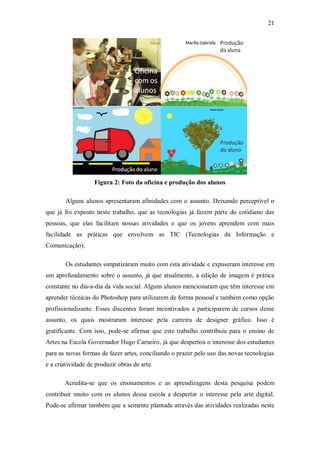 21




                   Figura 2: Foto da oficina e produção dos alunos

        Alguns alunos apresentaram afinidades com o assunto. Deixando perceptível o
que já foi exposto neste trabalho, que as tecnologias já fazem parte do cotidiano das
pessoas, que elas facilitam nossas atividades e que os jovens aprendem com mais
facilidade as práticas que envolvem as TIC (Tecnologias da Informação e
Comunicação).

        Os estudantes simpatizaram muito com esta atividade e expuseram interesse em
um aprofundamento sobre o assunto, já que atualmente, a edição de imagem é prática
constante no dia-a-dia da vida social. Alguns alunos mencionaram que têm interesse em
aprender técnicas do Photoshop para utilizarem de forma pessoal e também como opção
profissionalizante. Esses discentes foram incentivados a participarem de cursos desse
assunto, os quais mostraram interesse pela carreira de designer gráfico. Isso é
gratificante. Com isso, pode-se afirmar que este trabalho contribuiu para o ensino de
Artes na Escola Governador Hugo Carneiro, já que despertou o interesse dos estudantes
para as novas formas de fazer artes, conciliando o prazer pelo uso das novas tecnologias
e a criatividade de produzir obras de arte.

       Acredita-se que os ensinamentos e as aprendizagens desta pesquisa podem
contribuir muito com os alunos dessa escola a despertar o interesse pela arte digital.
Pode-se afirmar também que a semente plantada através das atividades realizadas neste
 