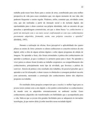 22

trabalho pode trazer bons frutos para o ensino de artes, contribuindo para uma melhor
perspectiva de vida para esses estudantes que, em algum momento de sua vida, não
puderam frequentar o ensino regular. Podemos, enfim, constatar que, atividades como
esta, que são realizadas a partir da interação social e da inclusão digital, são
oportunidades para o aluno construir sua própria identidade, indo ao encontro do que
preceitua a aprendizagem construtivista, em que o aluno busca “os conhecimentos a
partir da interação com o seu meio social, confrontando-os com seus conhecimentos
previamente adquiridos, formando, assim, seus próprios conceitos e opiniões”
(RAMAL, 1997).

       Durante a realização da oficina, ficou perceptível a aplicabilidade dos quatro
pilares ao ensino de Artes: primeiro os alunos conheceram os conceitos teóricos de arte
digital, sobre a obra de alguns artistas digitais e sobre alguns programas de edição de
imagens. No aprender a fazer, eles foram estimulados à prática dos conhecimentos do
aprender a conhecer, já que o conhecer é o primeiro passo para o fazer. No aprender a
viver juntos os alunos foram levados ao trabalho cooperativo, ao compartilhamento dos
conhecimentos, principalmente neste tipo de atividade, que favorece a prática do
conviver. Através da prática e dos resultados dos trabalhos, foi possível perceber que o
aprender a ser foi alcançado, o aluno venceu os obstáculos e conseguiu produzir sua arte
com autonomia, mostrando a construção dos conhecimentos dentro dos objetivos
propostos no trabalho.

       Os resultados desta pesquisa comprovam que a escola é o melhor lugar para os
jovens terem contato com a arte digital, e eles podem contextualizar os conhecimentos
de mundo com os adquiridos sistematicamente no ambiente escolar. Esses
conhecimentos adquiridos são transformados em habilidades que o acompanharão para
a vida. Sabe-se que os jovens têm grandes facilidades para se adequarem às inovações
tecnologias, já que muitos deles já estão inseridos nessa sociedade digital.
 
