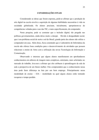 23

                             CONSIDERAÇÕES FINAIS

       Considerando as ideias que foram expostas, pode-se afirmar que a produção de
arte digital na escola envolve a aquisição de algumas habilidades necessárias à vida na
sociedade globalizada. Os alunos precisam,          inicialmente, apropriarem-se de
competências voltadas para o uso das TIC, e mais especificamente, do computador.
       Nesta pesquisa, pode se constatar que a inclusão digital, tão pregada nas
políticas governamentais, ainda deixa muito a desejar.   Devido à desigualdade social,
que é um problema social de norte a sul do Brasil, grande parte dos alunos não utiliza o
computador em casa. Além disso, ficou constatado que o Laboratório de Informática da
escola não oferece boas condições para o desenvolvimento de atividades que possam
relacionar o ensino de Artes com a utilização das novas Tecnologias da Informação e
Comunicação.
       Observando o interesse que alguns alunos manifestaram em aprofundarem
conhecimentos em editores de imagem mais complexos, entretanto, mais solicitados no
mercado de trabalho, leva-nos a afirmar que eles atribuem à aprendizagem da sala de
aula a perspectiva de um futuro melhor. Eles compreendem que o conhecimento nessa
área pode fazer diferença na luta por um bom emprego. Principalmente nessa
modalidade de ensino – EJA – modalidade na qual alguns alunos estão tentando
recuperar o tempo perdido.
 