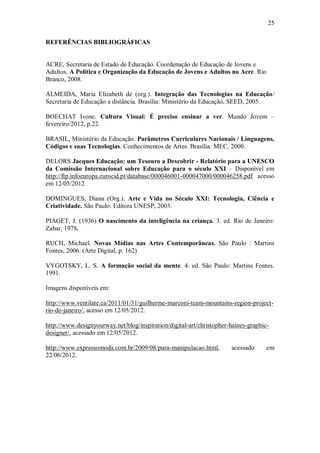 25

REFERÊNCIAS BIBLIOGRÁFICAS


ACRE, Secretaria de Estado de Educação. Coordenação de Educação de Jovens e
Adultos. A Política e Organização da Educação de Jovens e Adultos no Acre. Rio
Branco, 2008.

ALMEIDA, Maria Elizabeth de (org.). Integração das Tecnologias na Educação/
Secretaria de Educação a distância. Brasília: Ministério da Educação, SEED, 2005.

BOECHAT Ivone. Cultura Visual: É preciso ensinar a ver. Mundo Jovem –
fevereiro/2012, p.22.

BRASIL, Ministério da Educação. Parâmetros Curriculares Nacionais / Linguagens,
Códigos e suas Tecnologias. Conhecimentos de Artes. Brasília: MEC, 2000.

DELORS Jacques Educação: um Tesouro a Descobrir - Relatório para a UNESCO
da Comissão Internacional sobre Educação para o século XXI – Disponível em
http://ftp.infoeuropa.eurocid.pt/database/000046001-000047000/000046258.pdf acesso
em 12/05/2012

DOMINGUES, Diana (Org.). Arte e Vida no Século XXI: Tecnologia, Ciência e
Criatividade. São Paulo: Editora UNESP, 2003.

PIAGET, J. (1936) O nascimento da inteligência na criança. 3. ed. Rio de Janeiro:
Zahar, 1978.

RUCH, Michael. Novas Mídias nas Artes Contemporâneas. São Paulo : Martins
Fontes, 2006. (Arte Digital, p. 162)

VYGOTSKY, L. S. A formação social da mente. 4. ed. São Paulo: Martins Fontes.
1991.

Imagens disponíveis em:

http://www.ventilate.ca/2011/01/31/guilherme-marconi-team-mountains-region-project-
rio-de-janeiro/, acesso em 12/05/2012.

http://www.designyourway.net/blog/inspiration/digital-art/christopher-haines-graphic-
designer/, acessado em 12/05/2012.

http://www.expressomoda.com.br/2009/08/pura-manipulacao.html,         acessado      em
22/06/2012.
 