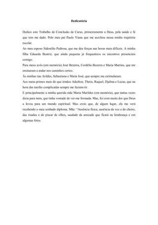 2

                                     Dedicatória


Dedico este Trabalho de Conclusão de Curso, primeiramente a Deus, pela saúde e fé
que tem me dado. Pelo meu pai Paulo Viana que me auxiliou nessa minha trajetória
escolar.
Ao meu esposo Sidenélio Pedrosa, que me deu forças nas horas mais difíceis. A minha
filha Eduarda Beatriz, que ainda pequena já frequentava os encontros presenciais
comigo.
Para meus avôs (em memória) José Bezerra, Cordélia Bezerra e Maria Martins, que me
ensinaram a andar nos caminhos certos.
Às minhas tias Arildes, Sebastiana e Maria José, que sempre me estimularam.
Aos meus primos mais do que irmãos Adailton, Thetis, Raquel, Djalma e Lucas, que na
hora das tarefas complicadas sempre me faziam rir.
E principalmente a minha querida mãe Maria Marildes (em memória), que tantas vezes
dizia para mim, que tinha vontade de ver-me formada. Mas, foi com muita dor que Deus
a levou para um mundo espiritual. Mas creio que, de algum lugar, ela me verá
recebendo o meu sonhado diploma. Mãe: “Ausência física, ausência da voz e do cheiro,
das risadas e do piscar de olhos, saudade da amizade que ficará na lembrança e em
algumas fotos.
 
