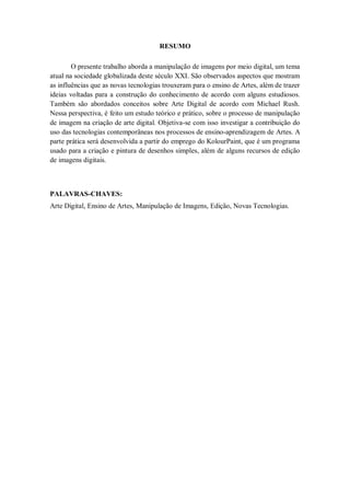 3

                                      RESUMO

        O presente trabalho aborda a manipulação de imagens por meio digital, um tema
atual na sociedade globalizada deste século XXI. São observados aspectos que mostram
as influências que as novas tecnologias trouxeram para o ensino de Artes, além de trazer
ideias voltadas para a construção do conhecimento de acordo com alguns estudiosos.
Também são abordados conceitos sobre Arte Digital de acordo com Michael Rush.
Nessa perspectiva, é feito um estudo teórico e prático, sobre o processo de manipulação
de imagem na criação de arte digital. Objetiva-se com isso investigar a contribuição do
uso das tecnologias contemporâneas nos processos de ensino-aprendizagem de Artes. A
parte prática será desenvolvida a partir do emprego do KolourPaint, que é um programa
usado para a criação e pintura de desenhos simples, além de alguns recursos de edição
de imagens digitais.



PALAVRAS-CHAVES:
Arte Digital, Ensino de Artes, Manipulação de Imagens, Edição, Novas Tecnologias.
 