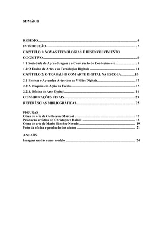 4

SUMÁRIO




RESUMO.........................................................................................................................4
INTRODUÇÃO.............................................................................................................. 5
CAPÍTULO 1: NOVAS TECNOLOGIAS E DESENVOLVIMENTO
COGNITIVO...................................................................................................................9
1.1 Sociedade da Aprendizagem e a Construção do Conhecimento.......................... 9
1.2 O Ensino de Artes e as Tecnologias Digitais ....................................................... 11
CAPÍTULO 2: O TRABALHO COM ARTE DIGITAL NA ESCOLA.................13
2.1 Ensinar e Aprender Artes com as Mídias Digitais...............................................13
2.2 A Pesquisa em Ação na Escola...............................................................................15
2.2.1. Oficina de Arte Digital ...................................................................................... 16
CONSIDERAÇÕES FINAIS.......................................................................................23
REFERÊNCIAS BIBLIOGRÁFICAS........................................................................25

FIGURAS
Obra de arte de Guilherme Marconi ......................................................................... 17
Produção artística de Christopher Haines ................................................................ 18
Obra de arte de Mario Sánchez Nevado .................................................................... 19
Foto da oficina e produção dos alunos ....................................................................... 21

ANEXOS
Imagens usadas como modelo ..................................................................................... 24
 