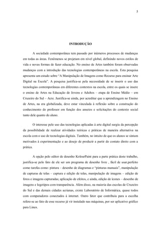 5




                                       INTRODUÇÃO

           A sociedade contemporânea tem passado por inúmeros processos de mudanças
em todas as áreas. Fenômenos se projetam em nível global, definindo novos estilos de
vida e novas formas de fazer educação. No ensino de Artes também foram observadas
mudanças com a introdução das tecnologias contemporâneas na escola. Esta pesquisa
apresenta um estudo sobre “A Manipulação de Imagens como Recurso para ensinar Arte
Digital na Escola”. A pesquisa justifica-se pela necessidade de se inserir o uso das
tecnologias contemporâneas em diferentes contextos na escola, entre os quais se insere
o ensino de Artes na Educação de Jovens e Adultos – etapa de Ensino Médio – em
Cruzeiro do Sul – Acre. Justifica-se ainda, por acreditar que a aprendizagem no Ensino
de Artes, na era globalizada, deve estar vinculada à reflexão sobre a construção do
conhecimento do professor em função dos anseios e solicitações do contexto social
tanto dele quanto do aluno.

           O interesse pelo uso das tecnologias aplicadas à arte digital surgiu da percepção
da possibilidade de realizar atividades teóricas e práticas de maneira alternativa na
escola com o uso de tecnologias digitais. Também, no intuito de que os alunos se sintam
motivados à experimentação e ao desejo de produzir a partir do contato direto com a
prática.

           A opção pelo editor de desenho KolourPaint para a parte prática deste trabalho,
justifica-se pelo fato de ele ser um programa de desenho livre , fácil de usar,perfeito
como tarefas como: pintura – desenho de diagramas e “pinturas manuais”, manipulação
de capturas de telas – captura e edição de telas, manipulação de imagens – edição de
fotos e imagens capturadas; aplicação de efeitos, e ainda, edição de ícones – desenho de
imagens e logotipos com transparência. Além disso, na maioria das escolas de Cruzeiro
do Sul e das demais cidades acrianas, existe Laboratório de Informática, quase todos
com computadores conectados à internet. Outro fator que contribuiu para a escolha
refere-se ao fato de esse recurso já vir instalado nas máquinas, por ser aplicativo gráfico
para Linux.
 