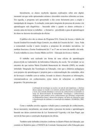 6

       Inicialmente, os alunos receberão algumas explicações sobre arte digital,
momento em que serão apresentados artistas e discutidos conceitos referentes ao tema.
Em seguida, o programa será apresentado a eles como ferramenta para a criação e
manipulação de imagens. A avaliação, como parte integrante do processo de ensino e de
aprendizagem será diagnóstica – buscando saber o quanto os alunos conhecem o
assunto antes de iniciar os trabalhos – e formativa – percebendo o grau de aprendizagem
do aluno no decorrer da realização da oficina.

       O público alvo são os alunos do Programa EJA- Ensino de Jovens e Adultos da
Escola Estadual Governador Hugo Carneiro, na cidade de Cruzeiro do Sul – Acre. Toda
a comunidade escolar é muito receptiva a propostas de atividades inovadoras. Lá
também funciona o Ensino Fundamental do 1º ao 5º ano no turno da manhã e da tarde.
À noite trabalha-se com o Ensino Médio em EJA – Educação de Jovens e Adultos.

       O trabalho será realizado em forma de uma oficina de aprendizagem
desenvolvida no Laboratório de Informática Educativa da escola. Tal atividade vai ao
encontro do que teoriza Maria Elizabeth Bianconcini de Almeida (2005), no estudo
intitulado: Integração das Tecnologias na Educação, visto que a dinâmica pedagógica
com projetos de aprendizagem é propícia para a contextualização dos conteúdos, além
de favorecer o trabalho com as mídias, levando os alunos a buscarem as informações,
sistematizando-as em conhecimentos como meios de solucionar os problemas
propostos. Ela preceitua que:

                       a utilização de tecnologias na escola e na sala de aula impulsiona a abertura
                       desses espaços ao mundo e ao contexto, permite articular as situações global
                       e local, sem contudo abandonar o universo de conhecimentos acumulados ao
                       longo do desenvolvimento da humanidade. Tecnologias e conhecimentos
                       integram-se para produzir novos conhecimentos que permitam compreender
                       as problemáticas atuais e desenvolver projetos, em busca de alternativas para
                       a transformação do cotidiano e a construção da cidadania. (ALMEIDA, 2005,
                       p.40)

       Como o trabalho envolve aspectos voltados para a construção do conhecimento,
faz-se necessário, inicialmente, um estudo sobre o processo de ensino e aprendizagem
baseado nas ideias construtivistas de Lev Semenovich Vygotsky e de Jean Piaget, que
servirá de base para a construção da proposta da oficina.

       Também serão definidos conceitos conforme os Quatro Pilares da Educação, que
constam no Relatório para a UNESCO da Comissão Internacional sobre Educação para
 