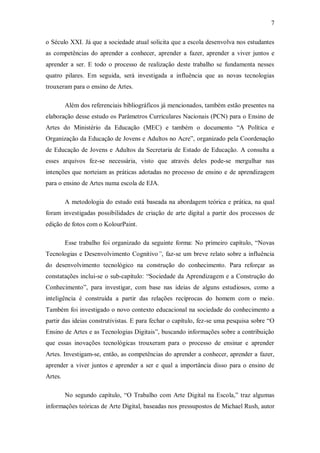 7

o Século XXI. Já que a sociedade atual solicita que a escola desenvolva nos estudantes
as competências do aprender a conhecer, aprender a fazer, aprender a viver juntos e
aprender a ser. E todo o processo de realização deste trabalho se fundamenta nesses
quatro pilares. Em seguida, será investigada a influência que as novas tecnologias
trouxeram para o ensino de Artes.

         Além dos referenciais bibliográficos já mencionados, também estão presentes na
elaboração desse estudo os Parâmetros Curriculares Nacionais (PCN) para o Ensino de
Artes do Ministério da Educação (MEC) e também o documento “A Política e
Organização da Educação de Jovens e Adultos no Acre”, organizado pela Coordenação
de Educação de Jovens e Adultos da Secretaria de Estado de Educação. A consulta a
esses arquivos fez-se necessária, visto que através deles pode-se mergulhar nas
intenções que norteiam as práticas adotadas no processo de ensino e de aprendizagem
para o ensino de Artes numa escola de EJA.

         A metodologia do estudo está baseada na abordagem teórica e prática, na qual
foram investigadas possibilidades de criação de arte digital a partir dos processos de
edição de fotos com o KolourPaint.

         Esse trabalho foi organizado da seguinte forma: No primeiro capítulo, “Novas
Tecnologias e Desenvolvimento Cognitivo”, faz-se um breve relato sobre a influência
do desenvolvimento tecnológico na construção do conhecimento. Para reforçar as
constatações inclui-se o sub-capítulo: “Sociedade da Aprendizagem e a Construção do
Conhecimento”, para investigar, com base nas ideias de alguns estudiosos, como a
inteligência é construída a partir das relações recíprocas do homem com o meio.
Também foi investigado o novo contexto educacional na sociedade do conhecimento a
partir das ideias construtivistas. E para fechar o capítulo, fez-se uma pesquisa sobre “O
Ensino de Artes e as Tecnologias Digitais”, buscando informações sobre a contribuição
que essas inovações tecnológicas trouxeram para o processo de ensinar e aprender
Artes. Investigam-se, então, as competências do aprender a conhecer, aprender a fazer,
aprender a viver juntos e aprender a ser e qual a importância disso para o ensino de
Artes.

         No segundo capítulo, “O Trabalho com Arte Digital na Escola,” traz algumas
informações teóricas de Arte Digital, baseadas nos pressupostos de Michael Rush, autor
 