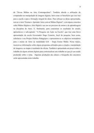 8

de “Novas Mídias na Arte Contemporânea”. Também aborda a utilização do
computador na manipulação de imagens digitais, bem como os benefícios que isso traz
para a escola e para a formação integral do aluno. Para reforçar as ideias apresentadas,
tem-se o item “Ensinar e Aprender Artes com as Mídias Digitais”, com alguns conceitos
sobre Mídias Digitais e Arte Digital e seu uso no processo de ensino e de aprendizagem
na disciplina de Artes. E, finalmente, para concretizar os resultados do estudo,
apresenta-se o sub-capítulo: “A Pesquisa em Ação na Escola”, que traz uma breve
apresentação da escola Governador Hugo Carneiro, local da pesquisa, bem como,
referência a seu Projeto Político Pedagógico e apresentam-se os objetivos norteadores
para o ensino de Artes na modalidade EJA – Etapa Ensino Médio. Nesse tópico,
inserem-se informações sobre alguns programas utilizados para a criação e manipulação
de imagens e as etapas e resultados da oficina. Também é apresentado um pouco sobre o
trabalho de alguns artistas digitais para contextualizar este trabalho ao que já vem sendo
produzido sobre o tema. Algumas produções dos alunos e fotografia dos encontros
serão apresentadas neste trabalho.
 
