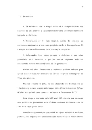 9
1. Introdução
A TI tornou-se com o tempo essencial à competitividade dos
negócios de uma empresa e igualmente importante aos investimentos em
inovação e eficiência.
A Governança de TI vem inserida dentro do contexto da
governança corporativa e tem como propósito medir o desempenho da TI
e sempre manter o alinhamento entre tecnologia e negócios.
A informação, bem como pessoas e dinheiro, é um ativo
gerenciado pelas empresas e que por muitas empresas pode ser
considerado o ativo mais complicado de ser gerenciado.
Muitos métodos, ferramentas e melhores práticas existem para
apoiar os executivos para mensurar os valores tangíveis e intangíveis da
TI de uma empresa.
Mas foi somente em 2003, na lista eleborada pelo Gartner com os
10 principais tópicos a serem priorizados pelos Chief Information Offices
(CIOs), pela primeira vez constava: aprimorar a Governança de TI.
Uma pesquisa realizada pelo MIT em 2005 concluiu que empresas
com políticas de governança mais efetivas costumam ter lucros cerca de
20% mais altos que as outras.
Através da apresentação conceitual de alguns métodos e melhores
práticas, e da exposição de casos reais será mostrado quais pontos chaves
 