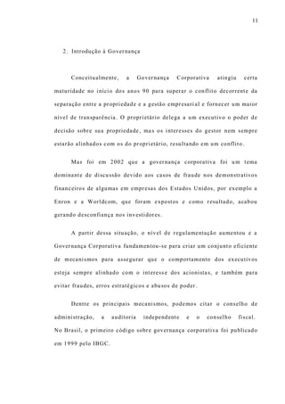 11
2. Introdução à Governança
Conceitualmente, a Governança Corporativa atingiu certa
maturidade no início dos anos 90 para superar o conflito decorrente da
separação entre a propriedade e a gestão empresari al e fornecer um maior
nível de transparência. O proprietário delega a um executivo o poder de
decisão sobre sua propriedade, mas os interesses do gestor nem sempre
estarão alinhados com os do proprietário, resultando em um conflito .
Mas foi em 2002 que a governança corporativa foi um tema
dominante de discussão devido aos casos de fraude nos demonstrativos
financeiros de algumas em empresas dos Estados Unidos, por exemplo a
Enron e a Worldcom, que foram expostos e como resultado, acabou
gerando desconfiança nos investidores.
A partir dessa situação, o nível de regulamentação aumentou e a
Governança Corporativa fundamentou-se para criar um conjunto eficiente
de mecanismos para assegurar que o comportamento dos executivos
esteja sempre alinhado com o interesse dos acionistas, e também para
evitar fraudes, erros estratégicos e abusos de poder .
Dentre os principais mecanismos, podemos citar o conselho de
administração, a auditoria independente e o conselho fiscal.
No Brasil, o primeiro código sobre governança corporativa foi publicado
em 1999 pelo IBGC.
 