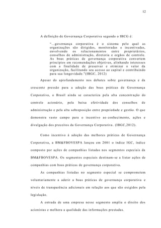 12
A definição de Governança Corporativa segundo o IBCG é:
“...governança corporativa é o sistema pelo qual as
organizações são dirigidas, monitoradas e incentivadas,
envolvendo os relacionamentos entre proprietá rios,
conselhos de administração, diretoria e orgãos de controle.
As boas práticas de governança corporativa convertem
princípios em recomendações objetivas, alinhando interesses
com a finalidade de preservar e otimizar o valor da
organização, facilitando seu acesso ao capital e contribuindo
para sua longevidade.”(IBGC, 2012)
Apesar do aprofundamento nos debates sobre governança e da
crescente pressão para a adoção das boas práticas de Governança
Corporativa, o Brasil ainda se caracteriza pela alta concentr ação do
controle acionário, pela baixa efetividade dos conselhos de
administração e pela alta sobreposição entre propriedade e gestão. O que
demonstra vasto campo para o incentivo ao conhecimento, ações e
divulgação dos preceitos da Governança Corporativa . (IBGC,2012).
Como incentivo à adoção das melhores práticas de Governança
Corporativa, a BM&FBOVESPA lançou em 2001 o índice IGC, índice
composto por ações de companhias listadas nos segmentos especiais da
BM&FBOVESPA. Os segmentos especiais destinam -se a listar ações de
companhias com boas práticas de governança corporativa.
As companhias listadas no segmento especial se comprometem
voluntariamente a aderir a boas práticas de governança corporativa e
níveis de transparência adicionais em relação aos que sã o exigidos pela
legislação.
A entrada de uma empresa nesse segmento amplia o direito dos
acionistas e melhora a qualidade das informações prestadas.
 