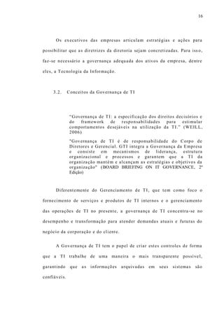 16
Os executivos das empresas articulam estratégias e ações para
possibilitar que as diretrizes da diretoria sejam concretizadas. Para iss o,
faz-se necessário a governança adequada dos ativos da empresa, dentre
eles, a Tecnologia da Informação.
3.2. Conceitos da Governança de TI
“Governança de TI: a especificação dos direitos decisórios e
do framework de responsabilidades para estimular
comportamentos desejáveis na utilização da TI.” (WEILL,
2006)
"Governança de TI é de responsabilidade do Corpo de
Diretores e Gerencial. GTI integra a Governança da Empresa
e consiste em mecanismos de liderança, estrutura
organizacional e processos e garantem que a TI da
organização mantém e alcançam as estratégias e objetivos da
organização" (BOARD BRIEFING ON IT GOVERNANCE, 2º
Edição)
Diferentemente do Gerenciamento de TI, que tem como foco o
fornecimento de serviços e produtos de TI internos e o gerenciamento
das operações de TI no presente, a governança de TI concentra-se no
desempenho e transformação para atender demandas atuais e futuras do
negócio da corporação e do cliente.
A Governança de TI tem o papel de criar estes controles de forma
que a TI trabalhe de uma maneira o mais transparente possíve l,
garantindo que as informações arquivadas em seus sistemas são
confiáveis.
 