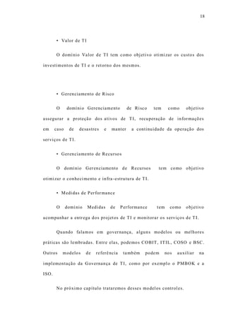 18
• Valor de TI
O domínio Valor de TI tem como objetivo otimizar os custos dos
investimentos de TI e o retorno dos mesmos.
• Gerenciamento de Risco
O domínio Gerenciamento de Risco tem como objetivo
assegurar a proteção dos ativos de TI, recuperação de informações
em caso de desastres e manter a continuidade da operação dos
serviços de TI.
• Gerenciamento de Recursos
O domínio Gerenciamento de Recursos tem como objetivo
otimizar o conhecimento e infra -estrutura de TI.
• Medidas de Performance
O domínio Medidas de Performance tem como objetivo
acompanhar a entrega dos projetos de TI e monitorar os serviços de TI.
Quando falamos em governança, alguns modelos ou melhores
práticas são lembradas. Entre elas, podemos COBIT, ITIL, COSO e BSC.
Outros modelos de referência também podem nos auxiliar na
implementação da Governança de TI, como por exemplo o PMBOK e a
ISO.
No próximo capítulo trataremos desses modelos controles.
 