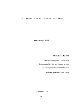 FACULDADE DE TECNOLOGIA DE SÃO PAULO – FATEC-SP
Governança de TI
Thalita Soares Tomiatti
Monografia apresentada à Faculdade de
Tecnologia de São Paulo para obtenção do título
de Tecnóloga em Processamento de Dados
Professor orientador: Irineu Aguiar
SÃO PAULO – SP
2012
 