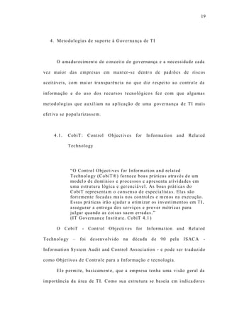 19
4. Metodologias de suporte à Governança de TI
O amadurecimento do conceito de governança e a necessidade cada
vez maior das empresas em manter-se dentro de padrões de riscos
aceitáveis, com maior transparência no que diz respeito ao controle da
informação e do uso dos recursos tecnológicos fez com que algumas
metodologias que auxiliam na aplicação de uma governança de TI mais
efetiva se popularizassem.
4.1. CobiT: Control Objectives for Information and Related
Technology
“O Control Objectives for Information and related
Technology (CobiT®) fornece boas práticas através de um
modelo de domínios e processos e apresenta atividades em
uma estrutura lógica e gerenciável. As boas práticas do
CobiT representam o consenso de especialistas. Elas são
fortemente focadas mais nos controles e menos na execução.
Essas práticas irão ajudar a otimizar os investimentos em TI,
assegurar a entrega dos serviços e prover métricas para
julgar quando as coisas saem erradas.”
(IT Governance Institute. CobiT 4.1 )
O CobiT - Control Objectives for Information and Related
Technology – foi desenvolvido na década de 90 pela ISACA -
Information System Audit and Control Association - e pode ser traduzido
como Objetivos de Controle para a Informação e tecnologia.
Ele permite, basicamente, que a empresa tenha uma visão geral da
importância da área de TI. Como sua estrutura se baseia em indicadores
 