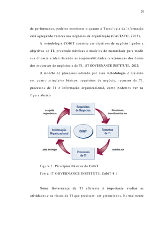 20
de performance, pode-se monitorar o quanto a Tecnologia da Informação
está agregando valores aos negócios da organização (CACIATO, 2005).
A metodologia COBIT consiste em objetivos de negócio ligados a
objetivos de TI, provendo métricas e modelos de maturidade para medir
sua eficácia e identificando as responsabilidades relacionadas dos donos
dos processos de negócios e de TI. (IT GOVERNANCE INSTITUTE, 2012)
O modelo de processos adotado por essa metodologia é dividido
em quatro princípios básicos: requisitos de negócio, recursos de TI,
processos de TI e informação organizacional, como podemos ver na
figura abaixo.
Figura 3: Princípios Básicos do CobiT
Fonte: IT GOVERNANCE INSTITUTE. CobiT 4.1
Numa Governança de TI eficiente é importante avaliar as
atividades e os riscos de TI que precisam ser gerenciados. Normalmente
 