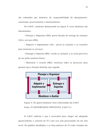 21
são ordenados por domínios de responsabilidade de planejamento,
construção, processamento e monitoramento.
No CobiT, conforme demonstrado na figura 4, esses domínios são
denominados:
- Planejar e Organizar (PO): provê direção de entrega de soluções
(AI) e serviços (DS);
- Adquirir e Implementar (AI) - provê as soluções e as transfere
para tornarem-se serviços;
- Entregar e Suportar (DS): r ecebe as soluções e as torna passíveis
de uso pelos usuários finais;
- Monitorar e Avaliar (ME): monitora todos os processos para
garantir que a direção definida seja seguida.
Figura 4: Os quatro domínios inter -relacionados do CobiT
Fonte: IT GOVERNANCE INSTITUTE. CobiT 4.1
O CobiT enfatiza o que é necessário para atingir um adequado
gerenciamento e controle de TI e por isso está posicionado em um alto
nível. Os padrões detalhados e as boas práticas de TI estão situados em
 