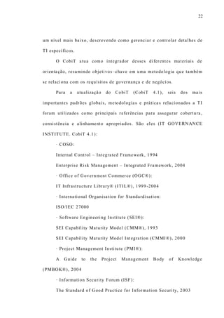 22
um nível mais baixo, descrevendo como gerenciar e controlar detalhes de
TI específicos.
O CobiT atua como integrador desses diferentes materiais de
orientação, resumindo objetivos–chave em uma metodologia que também
se relaciona com os requisitos de governança e de negócios.
Para a atualização do CobiT (CobiT 4.1), seis dos mais
importantes padrões globais, metodologias e práticas relacionados a TI
foram utilizados como principais referências para assegurar cobertura,
consistência e alinhamento apropriados. São eles (IT GOVERNANCE
INSTITUTE. CobiT 4.1):
· COSO:
Internal Control – Integrated Framework, 1994
Enterprise Risk Management – Integrated Framework, 2004
· Office of Government Commerce (OGC®):
IT Infrastructure Library® (ITIL®), 1999 -2004
· International Organisation for Standardisation:
ISO/IEC 27000
· Software Engineering Institute (SEI®):
SEI Capability Maturity Model (CMM®), 1993
SEI Capability Maturity Model Integration (CMMI®), 2000
· Project Management Institute (PMI®):
A Guide to the Project Management Body of Knowledge
(PMBOK®), 2004
· Information Security Forum (ISF):
The Standard of Good Practice for Information Security, 2003
 
