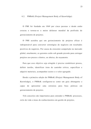 23
4.2. PMBoK (Project Management Body of Knowledge)
O PMI foi fundado em 1969 por cinco pessoas e desde então
cresceu e tornou-se o maior defensor mundial da profissão de
gerenciamento de projetos.
O PMI acredita que um gerenciamento de projetos eficaz é
indispensável para converter estratégias de negócios em resultados
positivos de negócios. Por causa da crescente competição no mercado
global, atualmente, os gerentes estão sob grande pressão para entregar
projetos nos prazos e dentro, ou abaixo, do orçamento.
Para que esse objetivo seja atingido é preciso estabelecer prazos,
definir tarefas, identificar itens de caminho crítico, especificar e
adquirir materiais, acompanhar custos e o valor agregado.
Desde a primeira edição do PMBoK (Project Management Body of
Knowledge), o PMBoK configurou-se como um guia abrangente e
capaz de apresentar uma estrutura para boas práticas em
gerenciamento de projetos.
Três conceitos são importantes para entender o PMBoK: processos,
ciclo de vida e áreas de conhecimentos em gestão de projetos.
 