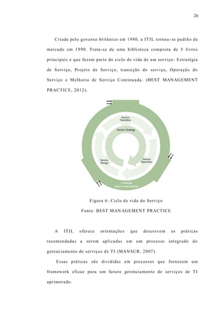 26
Criada pelo governo britânico em 1980, a ITIL tornou -se padrão de
mercado em 1990. Trata-se de uma biblioteca composta de 5 livros
principais e que fazem parte do ciclo de vida de um serviço: Estratégia
de Serviço, Projeto de Serviço, transição do serviço, Operação do
Serviço e Melhoria de Serviço Continuada. (BEST MANAGEMENT
PRACTICE, 2012).
Figura 6: Ciclo de vida do Serviço
Fonte: BEST MANAGEMENT PRACTICE
A ITIL oferece orientações que descrevem as práticas
recomendadas a serem aplicadas em um processo integrado do
gerenciamento de serviços de TI (MANSUR, 2007).
Essas práticas são divididas em processos que fornecem um
framework eficaz para um futuro gerenciamento de serviços de TI
aprimorado.
 