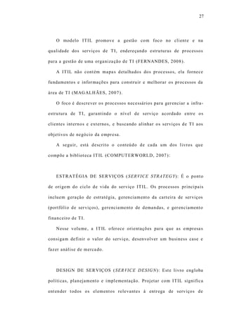 27
O modelo ITIL promove a gestão com foco no cliente e na
qualidade dos serviços de TI, endereçando estruturas de processos
para a gestão de uma organização de TI (FERNANDES, 2008).
A ITIL não contém mapas detalhados dos processos, ela fornece
fundamentos e informações para construir e melhorar os processos da
área de TI (MAGALHÃES, 2007).
O foco é descrever os processos necessários para gerenciar a infra-
estrutura de TI, garantindo o nível de serviço acordado entre os
clientes internos e externos, e buscando alinhar os serviços de TI aos
objetivos de negócio da empresa.
A seguir, está descrito o conteúdo de cada um dos livros que
compõe a biblioteca ITIL (COMPUTERWORLD, 2007):
ESTRATÉGIA DE SERVIÇOS (SERVICE STRATEGY): É o ponto
de origem do ciclo de vida do serviço ITIL. Os processos principais
incluem geração de estratégia, gerenciamento da carteira de serviços
(portfólio de serviços), gerenciamento de demandas, e gerenciamento
financeiro de TI.
Nesse volume, a ITIL oferece orientações para que as empresas
consigam definir o valor do serviço, desenvolver um business case e
fazer análise de mercado.
DESIGN DE SERVIÇOS (SERVICE DESIGN): Este livro engloba
políticas, planejamento e implementação. Projetar com ITIL significa
entender todos os elementos relevantes à entrega de serviços de
 