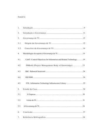 Sumário
1. Introdução ............................................................................................................... 9
2. Introdução à Governança ................................................................................. 11
3. Governança de TI ............................................................................................... 15
3.1. Origem da Governança de TI ..................................................................... 15
3.2. Conceitos da Governança de TI ................................................................ 16
4. Metodologias de suporte à Governança de TI......................................................19
4.1. CobiT: Control Objectives for Information and Related Technology.............19
4.2. PMBoK (Project Management Body of Knowledge) ….……..…23
4.3. BSC: Balanced Scorecard................................................................................24
4.4. ISO 9000 ............................................................................................................. 24
4.5. ITIL: Information Technology Infrastructure Library .................................... 25
5. Estudo de Caso .................................................................................................... 30
5.1. A Empresa……………………………...……………………………….…30
5.2. A área de TI...................................................................................................31
5.3. A Governança de TI............................................................................................34
6. Conclusão .............................................................................................................. 37
7. Referência Bibliográfica .................................................................................38
 