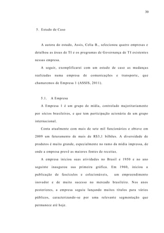 30
5. Estudo de Caso
A autora do estudo, Assis, Celia B., selecionou quatro empresas e
detalhou as áreas de TI e os programas de Governança de T I existentes
nessas empresa.
A seguir, exemplificarei com um estudo de caso as mudanças
realizadas numa empresa de comunicações e transporte, que
chamaremos de Empresa 1 (ASSIS, 2011).
5.1. A Empresa
A Empresa 1 é um grupo de mídia, controlado majoritariamente
por sócios brasileiros, e que tem participação acionária de um grupo
internacional.
Conta atualmente com mais de sete mil funcionários e obteve em
2009 um faturamento de mais de R$3,1 bilhões. A diversidade de
produtos é muito grande, especialmente no ramo da mídia impressa, de
onde a empresa provê as maiores fontes de receitas.
A empresa iniciou suas atividades no Brasil e 1950 e no ano
seguinte inaugurou sua primeira gráfica. Em 1960, iniciou a
publicação de fascículos e colecionáveis, um empreendimento
inovador e de muito sucesso no mercado brasileiro. Nos anos
posteriores, a empresa seguiu lançando muitos títulos para vários
públicos, caracterizando-se por uma relevante segmentação que
permanece até hoje.
 