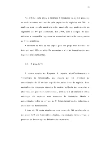 31
Nos últimos sete anos, a Empresa 1 recuperou -se de um processo
de endividamento ocasionado pela expansão de negócios em 2001, e
realizou uma grande reestruturação, vendendo sua participação no
segmento de TV por assinatura. Em 2004, com a compra de duas
editoras, a companhia ingressou no mercado de edu cação, no segmento
de livros didáticos.
A abertura de 30% de seu capital para um grupo multinacional de
internet, em 2006, permitiu-lhe aumentar o nível de investimentos nos
negócios mais relevantes.
5.2. A área de TI
A reestruturação da Empresa 1 impacto sig nificativamente a
Tecnologia da Informação, que passou por um processo de
consolidação de 27 núcleos espalhados pelas áreas de negócio. Essa
centralização promoveu redução de custos, melhoria dos controles e
eficiência aos processos operacionais, além de u m alinhamento com a
estratégia da empresa num momento de contenção. Desde a
consolidação, todos os serviços de TI foram terceirizados, reduzindo a
quantidade de funcionários.
A área de TI conta atualmente com cerca de 240 colaboradores,
dos quais 120 são funcionários diretos, responsáveis pelos serviços e
produtos de Tecnologia da Informação corporativa.
 