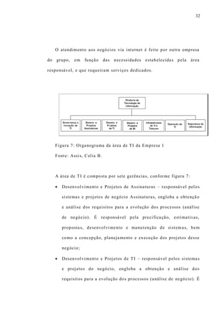 32
O atendimento aos negócios via internet é feito por outra empresa
do grupo, em função das necessidades estabelecidas pela área
responsável, e que requeiram serviços dedicados.
Figura 7: Organograma da área de TI da Empresa 1
Fonte: Assis, Celia B.
A área de TI é composta por sete gerências, conforme figura 7:
 Desenvolvimento e Projetos de Assinaturas – responsável pelos
sistemas e projetos de negócio Assinaturas, engloba a obtenção
e análise dos requisitos para a evolução dos processos (análise
de negócio). É responsável pela precificação, estimativas,
propostas, desenvolvimento e manutenção de sistemas, bem
como a concepção, planejamento e execução dos projetos desse
negócio;
 Desenvolvimento e Projetos de TI – responsável pelos sistemas
e projetos do negócio, engloba a obtenção e análise dos
requisitos para a evolução dos processos (análise de negócio). É
 
