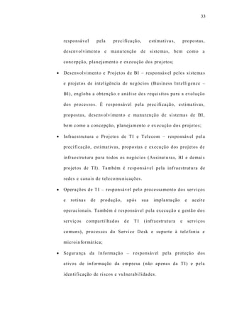33
responsável pela precificação, estimativas, propostas,
desenvolvimento e manutenção de sistemas, bem como a
concepção, planejamento e execução dos projetos;
 Desenvolvimento e Projetos de BI – responsável pelos sistemas
e projetos de inteligência de negócios (Business Intelligence –
BI), engloba a obtenção e análise dos requisitos para a evolução
dos processos. É responsável pela precificação, estimativas,
propostas, desenvolvimento e manutenção de sistemas de BI,
bem como a concepção, planejamento e ex ecução dos projetos;
 Infraestrutura e Projetos de TI e Telecom – responsável pela
precificação, estimativas, propostas e execução dos projetos de
infraestrutura para todos os negócios (Assinaturas, BI e demais
projetos de TI). Também é responsável pela infraestrutura de
redes e canais de telecomunicações.
 Operações de TI – responsável pelo processamento dos serviços
e rotinas de produção, após sua implantação e aceite
operacionais. Também é responsável pela execução e gestão dos
serviços compartilhados de T I (infraestrutura e serviços
comuns), processos do Service Desk e suporte à telefonia e
microinformática;
 Segurança da Informação – responsável pela proteção dos
ativos de informação da empresa (não apenas da TI) e pela
identificação de riscos e vulnerabilidades.
 