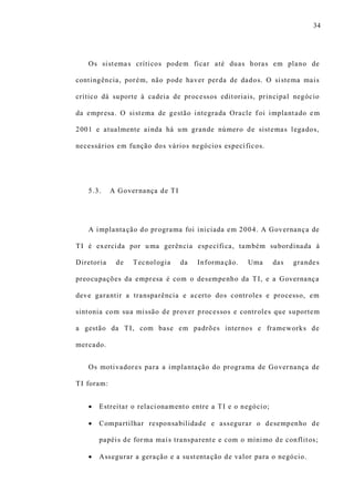 34
Os sistemas críticos podem ficar até duas horas em plano de
contingência, porém, não pode haver perda de dados. O sistema mais
crítico dá suporte à cadeia de processos editoriais, principal negócio
da empresa. O sistema de gestão integrada Oracle f oi implantado em
2001 e atualmente ainda há um grande número de sistemas legados,
necessários em função dos vários negócios específicos.
5.3. A Governança de TI
A implantação do programa foi iniciada em 2004. A Governança de
TI é exercida por uma gerência específica, também subordinada à
Diretoria de Tecnologia da Informação. Uma das grandes
preocupações da empresa é com o desempenho da TI, e a Governança
deve garantir a transparência e acerto dos controles e processo, em
sintonia com sua missão de prover processos e controles que suportem
a gestão da TI, com base em padrões internos e frameworks de
mercado.
Os motivadores para a implantação do programa de Governança de
TI foram:
 Estreitar o relacionamento entre a TI e o negócio;
 Compartilhar responsabilidade e assegurar o desempenho de
papéis de forma mais transparente e com o mínimo de conflitos;
 Assegurar a geração e a sustentação de valor para o negócio.
 