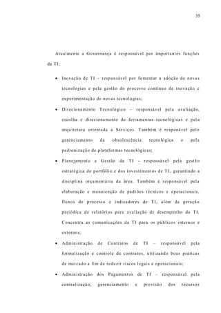 35
Atualmente a Governança é responsável por importantes funções
da TI:
 Inovação de TI – responsável por fomentar a adoção de novas
tecnologias e pela gestão do processo contínuo de inovação e
experimentação de novas tecnologias;
 Direcionamento Tecnológico – responsável pela avaliação,
escolha e direcionamento de ferramentas tecnológicas e pel a
arquitetura orientada a Serviços. Também é responável pelo
gerenciamento da obsolescência tecnológica e pela
padronização de plataformas tecnológicas;
 Planejamento e Gestão da TI - responsável pela gestão
estratégica do portfólio e dos investimentos de T I, garantindo a
disciplina orçamentária da área. Também é responsável pela
elaboração e manutenção de padrões técnicos e operacionais,
fluxos de processo e indicadores de TI, além da geração
periódica de relatórios para avaliação de desempenho da TI.
Concentra as comunicações da TI para os públicos internos e
externos;
 Administração de Contratos de TI – responsável pela
formalização e controle de contratos, utilizando boas práticas
de mercado a fim de reduzir riscos legais e operacionais;
 Administração dos Pagamentos de TI – responsável pela
centralização, gerenciamento e provisão dos recursos
 