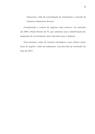 36
financeiros, além da consolidação de informações e emissão de
relatórios financeiros da área.
Considerando o cenário de negócios mais positivo, foi realizado
em 2008 o Plano Diretor de TI, que culminou com a identificação dos
programas de investimentos mais relevantes para a empresa.
Estes projetos, todos de natureza estratégica e que cobrem várias
áreas de negócio, estão em andamento, com previsão de conclusão até
final de 2012.
 