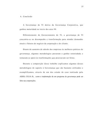 37
6. Conclusão
A Governança de TI deriva da Governança Corporativa, que
ganhou maturidade no ínicio dos anos 90.
Diferentemente do Gerenciamento de TI, a governança de TI
concentra-se no desempenho e transformação para atender demandas
atuais e futuras do negócio da corporação e do cliente.
Diante do aumento de adesão das empresas às melhores práticas de
governança, algumas metodologias passaram a ganhar notoriedade e
tornaram-se apoio às tranformações que precisavam ser feitas.
Durante a composição desse trabalho explicamos algumas dessas
metodologias de suporte à Governança que são bastante utilizados e
exemplificamos, através de um dos estudo de caso realizado pela
ASSIS, CELIA B., como a implantação de um programa de governança pode ser
feito nas corporações.
 