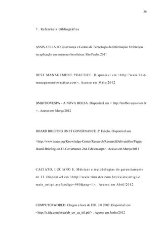 38
7. Referência Bibliográfica
ASSIS, CELIA B. Governança e Gestão da Tecnologia da Informação: Diferenças
na aplicação em empresas brasileiras. São Paulo, 2011
BEST MANAGEMENT PRACTICE. Disponível em < http://www.best-
management-practice.com>. Acesso em Maio/2012
BM&FBOVESPA - A NOVA BOLSA. Disponível em < http://bmfbovespa.com.br
> . Acesso em Março/2012
BOARD BRIEFING ON IT GOVERNANCE. 2º Edição. Disponível em
<http://www.isaca.org/Knowledge-Center/Research/ResearchDeliverables/Pages/
Board-Briefing-on-IT-Governance-2nd-Edition.aspx>. Acesso em Março/2012
CACIATO, LUCIANO E. Métricas e metodologias do gerenciamento
de TI. Disponível em <http://www.timaster.com.br/revista/artigos/
main_artigo.asp?codigo=980&pag=1>. Acesso em Abril/2012
COMPUTERWORLD. Chegou a hora do ITIL 3.0 2007. Disponível em:
<http://lt.idg.com.br/ca/eb_cw_ca_itil.pdf> . Acesso em Junho/2012
 