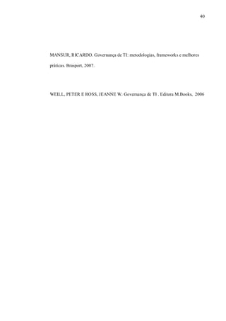 40
MANSUR, RICARDO. Governança de TI: metodologias, frameworks e melhores
práticas. Brasport, 2007.
WEILL, PETER E ROSS, JEANNE W. Governança de TI . Editora M.Books, 2006
 