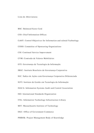 Lista de Abreviaturas
BSC: Balanced Score Card
CIO: Chief Information Offices
CobIT: Control Objectives for Information and related Technology
COSO: Committee of Sponsoring Organizations
CSI: Continual Service Improvement
CVM: Comissão de Valores Mobiliários
GTI: Governança de Tecnologia da Informação
IBGC: Instituto Brasileiro de Governança Corporativa
IGC: Índice de Ações com Governança Corporativa Diferenciada
IGTI: Instituto de Gestão em Tecnologia da Informação
ISACA: Information Systems Audit and Control Association
ISO: International Standards Organization
ITIL: Information Technology Infrastructure Library
MIT: Massachusetts Institute of Technology
OGC: Office of Government Commerce
PMBOK: Project Management Body of Knowledge
 