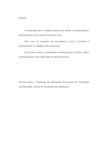 Resumo
A elaboração desse trabalho consiste em definir e contextualizar a
governança de TI no cenário que temos hoje.
Para isso, os conceitos de governança e sua a evolução à
governança de TI também serão explicados.
Nesse novo cenário, as principais metodologias de controle e apoio
às boas práticas serão explicadas de maneira sucinta.
Palavras Chave: Tecnologia da Informação, Governança da Tecnologia
da Informação, Gestão de Tecnologia da Informação.
 