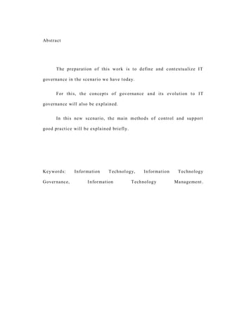 Abstract
The preparation of this work is to define and contextualize IT
governance in the scenario we have today.
For this, the concepts of governance and its evolution to IT
governance will also be explained.
In this new scenario, the main methods of control and support
good practice will be explained briefly.
Keywords: Information Technology, Information Technology
Governance, Information Technology Management.
 