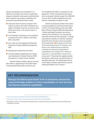 TECHNOLOGY CEO COUNCIL
page 9
blends centralization and localization in a
high-tech and high-touch manner, supporting
program recipients and program administrators
alike. Indiana’s new solution, workflows and
processes have delivered these results: 
n Improved citizen access to program infor-
mation via phone and online. Residents can
apply for benefits in person, by mail, fax and
phone and online, or by using a kiosk in a
local office.  
n The timeliness of decisions on all programs
increased from 75% in 2005 to more than
95% in late 2014. 
n Error rates for the Supplemental Nutrition
Assistance Program (SNAP) decreased by
48%.
n Backlog was reduced by two-thirds. 
n The percentage of applications for Tempo-
rary Assistance for Needy Families (TANF)
processed in a timely manner doubled.
Overall, Indiana’s welfare agency returned
$22 million in gainsharing to the state based
on operational efficiencies—and there was
an immediate $40 million in savings from the
agreement. These improvements took place
even as program demand surged from 695,000
to more than 1.8 million applicants per year,
without comparable increases in staff.
Advanced analytical models have shown
a strong capability to identify and stop fraud.
In 2014, the Internal Revenue Service’s (IRS)
Return Review Program (RRP) identified about
1 million potentially fraudulent tax returns
claiming over $10 billion in tax refunds that
otherwise would have been granted.14
Leverag-
ing predictive analytics to identify fraudulent
payments also has been proven successful
at the state level. IBM supported the New
York State Department of Taxation and
Finance by implementing predictive
modeling and advanced algorithmic
capabilities that stopped $1.2 billion in
improper or questionable refunds from
being paid.15
Assuming that applying similar
techniques could result in preventing 20% of
improper payments, the federal government
could reduce improper payments by approxi-
mately $270 billion over 10 years.16
KEY RECOMMENDATION
Manage the federal government from an enterprise perspective,
using technology enablers to drive consolidation of core services
and improve analytical capabilities.
14
https://www.treasury.gov/tigta/auditreports/2015reports/201520060fr.pdf
15
http://www-01.ibm.com/common/ssi/cgi-bin/ssialias?htmlfid=ODC03219USEN
16 
$270 billion is 20% of the $137 billion estimated volume of improper federal tax payments per year identified above,
multiplied by 10 years.
 