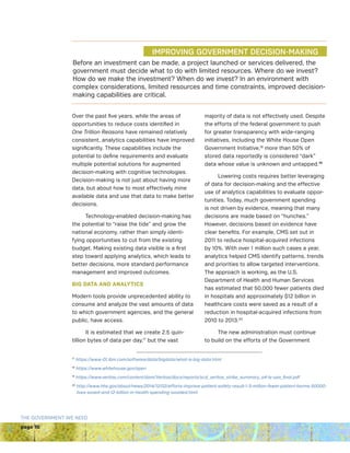 page 10
THE GOVERNMENT WE NEED
Over the past five years, while the areas of
opportunities to reduce costs identified in
One Trillion Reasons have remained relatively
consistent, analytics capabilities have improved
significantly. These capabilities include the
potential to define requirements and evaluate
multiple potential solutions for augmented
decision-making with cognitive technologies.
Decision-making is not just about having more
data, but about how to most effectively mine
available data and use that data to make better
decisions.
Technology-enabled decision-making has
the potential to “raise the tide” and grow the
national economy, rather than simply identi-
fying opportunities to cut from the existing
budget. Making existing data visible is a first
step toward applying analytics, which leads to
better decisions, more standard performance
management and improved outcomes.
BIG DATA AND ANALYTICS
Modern tools provide unprecedented ability to
consume and analyze the vast amounts of data
to which government agencies, and the general
public, have access.
It is estimated that we create 2.5 quin-
tillion bytes of data per day,17
but the vast
majority of data is not effectively used. Despite
the efforts of the federal government to push
for greater transparency with wide-ranging
initiatives, including the White House Open
Government Initiative,18
more than 50% of
stored data reportedly is considered “dark”
data whose value is unknown and untapped.19
Lowering costs requires better leveraging
of data for decision-making and the effective
use of analytics capabilities to evaluate oppor-
tunities. Today, much government spending
is not driven by evidence, meaning that many
decisions are made based on “hunches.”
However, decisions based on evidence have
clear benefits. For example, CMS set out in
2011 to reduce hospital-acquired infections
by 10%. With over 1 million such cases a year,
analytics helped CMS identify patterns, trends
and priorities to allow targeted interventions.
The approach is working, as the U.S.
Department of Health and Human Services
has estimated that 50,000 fewer patients died
in hospitals and approximately $12 billion in
healthcare costs were saved as a result of a
reduction in hospital-acquired infections from
2010 to 2013.20
The new administration must continue
to build on the efforts of the Government
17
https://www-01.ibm.com/software/data/bigdata/what-is-big-data.html
18
https://www.whitehouse.gov/open
19
https://www.veritas.com/content/dam/Veritas/docs/reports/scd_veritas_strike_summary_a4-ls-usa_final.pdf
20
http://www.hhs.gov/about/news/2014/12/02/efforts-improve-patient-safety-result-1-3-million-fewer-patient-harms-50000-
lives-saved-and-12-billion-in-health-spending-avoided.html
	 	 IMPROVING GOVERNMENT DECISION-MAKING
Before an investment can be made, a project launched or services delivered, the
government must decide what to do with limited resources. Where do we invest?
How do we make the investment? When do we invest? In an environment with
complex considerations, limited resources and time constraints, improved decision-
making capabilities are critical.
IMPROVING GOVERNMENT DECISION-MAKING
 