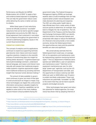 TECHNOLOGY CEO COUNCIL
page 11
Performance and Results Act (GPRA)
Modernization Act of 201021
to apply a fact-
and evidence-based approach to budgeting.
This can help the government reduce costs
while delivering the same or better services
to citizens.
While these types of cost reductions
cannot be officially scored as “countable”
reductions that can be tied to specific budget
appropriation accounts by the CBO, there is
broad agreement that investment in and adop-
tion of analytics throughout the government is
critical to addressing budgetary issues in the
current fiscal environment.
COGNITIVE COMPUTING
The concept of analytics and its applications
continues to expand as supporting technolo-
gies become more mature and move toward
cognitive solutions. Analytics is the scientific
process of transforming data into insight for
making better decisions.22
Cognitive-based sys-
tems build knowledge and learn, understand
natural language, and reason and interact more
naturally with people than traditional program-
mable systems—cognitive approaches supple-
ment traditional analytics by providing real-time
insight that improves human decision-making.23
The amount of data available to govern-
ment continues to grow, but most of that data
is unstructured (such as images or maps). Cog-
nitive technologies can digest this unstructured
information and produce valuable insights for
decision-makers. Cognitive capabilities can be
applied to solve some of the most challeng-
ing and mission-critical problems facing the
government today. The Federal Emergency
Management Agency (FEMA) can leverage
weather data to build knowledge that can help
experts better predict natural disasters and
make decisions for planning and response.
The CDC can utilize public health data to
help officials learn from a wide variety of data
sources quickly to determine, for example, how
best to mitigate the risk of epidemics. The U.S.
Department of the Treasury and the Securities
and Exchange Commission (SEC) can identify
real-time trends in the financial markets and
proactively take steps to reduce the likelihood
of a financial crisis and provide a more stable
economy. Across the federal government,
the opportunities are many and the potential
benefits are clear and significant.
We conservatively estimate that the
federal government could save, on average,
10% on its operations and maintenance costs
by implementing cognitive monitoring technol-
ogies.24
The U.S. Department of Defense alone
spends over $200 billion a year on operations
and maintenance costs.25
Add that to the
equipment maintenance per year for other
large “power-user” agencies, such as the U.S.
Department of Transportation and GSA, and
the opportunity to reduce costs by over $20
billion per year—or $205 billion over 10 years—
is evident and likely understated. These cost
reductions are potentially “scoreable” by CBO,
to the extent that they can be tied to specific
projects and budget accounts.
Other technologies have great cost reduc-
tion potential for federal agencies. Our expe-
rience has shown that by adopting Internet of
21
https://www.gpo.gov/fdsys/pkg/BILLS-111hr2142enr/pdf/BILLS-111hr2142enr.pdf
22
https://www.ibm.com/developerworks/community/blogs/jfp/entry/Cognitive_Computing_vs_Analytics?lang=en
23
http://www-935.ibm.com/services/multimedia/GBE03642USEN.pdf
24
http://asmarterplanet.com/blogs/think/2016/06/02/watson-iot and http://www-01.ibm.com/common/ssi/cgi-bin/
ssialias?htmlfid=WWS12351USEN
25
http://comptroller.defense.gov/Portals/45/Documents/defbudget/fy2017/fy2017_OM_Overview.pdf
 