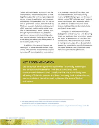 page 12
THE GOVERNMENT WE NEED
Things (IoT) technologies, and supporting the
interoperability that enables systems to work
together, substantial cost savings are possible
across a range of applications and industries.
Additionally, though separate from this discus-
sion of government savings, a recent study by
McKinsey suggests that strategic deployment
of IoT potentially could grow the global econ-
omy by $4 trillion to $11 trillion a year by 2025,
through improvements that include better
operations management in industrial produc-
tion, more efficiencies in city services such as
traffic and public safety, and enhancements in
retail sector productivity.26
In addition, cities around the world are
utilizing IoT to deliver services at lower costs,
among other benefits. Barcelona has adopted
numerous IoT technologies that have resulted
in an estimated savings of $58 million from
reduced use of water, increased parking
revenue of $50 million per year and decreased
lighting costs of $37 million per year.27
Applying
similar technologies and capabilities across
U.S. cities and to federal resources would
be expected to yield similar benefits but at a
significantly larger scale.
Using data to make informed choices
that optimize limited resources while delivering
timely and quality services to American taxpay-
ers serves as a foundation for cost reduction
opportunities. The government must commit
to making iterative, data-driven decisions that
support the opportunities identified throughout
this report and effectively prepare for invest-
ment, management and optimization.
KEY RECOMMENDATION
Use analytics and cognitive capabilities to identify meaningful
and actionable information from both structured and
unstructured datasets and transform that data into insights—
allowing officials to reason and learn in a way that enables faster,
more consistent decisions and optimizes the use of limited
resources.
26
http://www.mckinsey.com/business-functions/digital-mckinsey/our-insights/
the-internet-of-things-the-value-of-digitizing-the-physical-world
27
http://datasmart.ash.harvard.edu/news/article/how-smart-city-barcelona-brought-the-internet-of-things-to-life-789
 