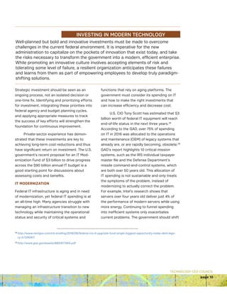 TECHNOLOGY CEO COUNCIL
page 13
Well-planned but bold and innovative investments must be made to overcome
challenges in the current federal environment. It is imperative for the new
administration to capitalize on the pockets of innovation that exist today, and take
the risks necessary to transform the government into a modern, efficient enterprise.
While promoting an innovative culture involves accepting elements of risk and
tolerating some level of failure, a resilient organization anticipates these failures
and learns from them as part of empowering employees to develop truly paradigm-
shifting solutions.
INVESTING IN MODERN TECHNOLOGY
Strategic investment should be seen as an
ongoing process, not an isolated decision or
one-time fix. Identifying and prioritizing efforts
for investment, integrating these priorities into
federal agency and budget planning cycles,
and applying appropriate measures to track
the success of key efforts will strengthen the
foundation for continuous improvement.
Private-sector experience has demon-
strated that these investments are key to
achieving long-term cost reductions and thus
have significant return on investment. The U.S.
government’s recent proposal for an IT Mod-
ernization Fund of $3 billion to drive progress
across the $90 billion annual IT budget is a
good starting point for discussions about
assessing costs and benefits.
IT MODERNIZATION
Federal IT infrastructure is aging and in need
of modernization, yet federal IT spending is at
an all-time high. Many agencies struggle with
managing an infrastructure transition to new
technology while maintaining the operational
status and security of critical systems and
functions that rely on aging platforms. The
government must consider its spending on IT
and how to make the right investments that
can increase efficiency and decrease cost.
U.S. CIO Tony Scott has estimated that $3
billion worth of federal IT equipment will reach
end-of-life status in the next three years.28
According to the GAO, over 75% of spending
on IT in 2016 was allocated to the operations
and maintenance (OM) of legacy systems that
already are, or are rapidly becoming, obsolete.29
GAO’s report highlights 10 critical mission
systems, such as the IRS individual taxpayer
master file and the Defense Department’s
missile command-and-control systems, which
are both over 50 years old. This allocation of
IT spending is not sustainable and only treats
the symptoms of the problem, instead of
modernizing to actually correct the problem.
For example, Intel’s research shows that
servers over four years old deliver just 4% of
the performance of modern servers while using
more energy. Continuing to funnel spending
into inefficient systems only exacerbates
current problems. The government should shift
28 
http://www.nextgov.com/cio-briefing/2016/06/federal-cio-it-upgrade-fund-single-biggest-opportunity-make-dent-lega-
cy-it/129067/
29
http://www.gao.gov/assets/680/677454.pdf
 
