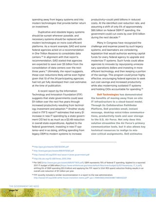 page 14
THE GOVERNMENT WE NEED
spending away from legacy systems and into
modern technologies that provide better return
on investment.
Duplicative and obsolete legacy systems
should be sunset wherever possible, and
necessary systems should be replaced with
modern technologies on more cost-efficient
platforms. As a recent example, GAO and some
federal agencies acted on a recommendation
in One Trillion Reasons to consolidate data
centers.30
In alignment with that report’s
recommendation, GAO stated that agencies
are expected to save over $5 billion from the
consolidation of data centers over the next
three years.31
Ultimately, the report suggests,
these cost reductions likely will be even higher
given that 10 of the 24 participating agencies
had not yet fully developed their cost estimates
at the time of publication.
A recent report by the Information
Technology and Innovation Foundation (ITIF)
suggests that state governments could save
$11 billion over the next five years through
increased productivity resulting from technol-
ogy investment and adoption.32
Another study
cited in ITIF’S report33
estimates that every $1
increase in new IT spending by a state govern-
ment CIO led to as much as a $3.49 reduction
in overall state expenditures. Applied to the
federal government, investing in new IT sys-
tems—and in so doing, shifting spending from
legacy OM to modern systems to increase
productivity—could yield billions in reduced
costs. At the identified cost reduction rate, and
assuming a shift of only 5% of approximately
$65 billion on federal OM IT spending, the
government could cut costs by over $110 billion
during the next decade.34
Many in Congress have recognized the
challenge and expense posed by such legacy
systems, and lawmakers are considering
legislation that would authorize working capital
funds for every federal agency to upgrade and
modernize IT systems. Such funds could allow
agencies to innovate by repurposing unneces-
sary operations dollars and investing in more
efficient technology, and then keeping a portion
of the savings. This program could prove highly
effective, encouraging federal agencies to seek
out cost savings and increased productivity
while also modernizing outdated IT systems
and holding CIOs accountable for spending.35
Dell Technologies has demonstrated
the benefits of moving away from on-site
IT infrastructure to a cloud-based model.
Through its Collaboration Pathfinder
Platform, Dell provides email, instant
message, desktop voice/video communica-
tions, productivity tools and user storage
to the U.S. Air Force. Not only does this
solution streamline the Air Force’s primary
communication tools, but it also allows key
technical resources to realign to mis-
sion-critical assignments. Dell estimates
30
http://gao.gov/assets/330/322241.pdf
31
http://www.gao.gov/assets/680/675592.pdf
32
http://www2.itif.org/2015-next-wave-it-state-government.pdf
33
http://dx.doi.org/10.1287/mnsc.2015.2164
34 
Per GAO (http://www.gao.gov/assets/680/677454.pdf), OM represents 75% of federal IT spending. Applied to a reported
2017 IT budget of $89 billion (https://www.whitehouse.gov/sites/default/files/omb/budget/fy2017/assets/ap_17_it.pdf),
shifting 5% of OM spending ($3.3 billion) and applying the ITIF report’s 3.5x1 ROI spend reduction finding results in an
overall cost reduction of $11 billion per year.
35 
ITIF recently included a similar recommendation in a report to the new administration.
http://www2.itif.org/2016-white-house-transition-memo.pdf?_ga=1.164614904.655040967.1480432231
 