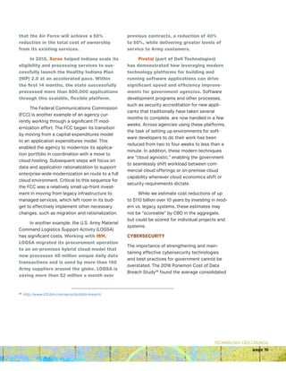 TECHNOLOGY CEO COUNCIL
page 15
that the Air Force will achieve a 50%
reduction in the total cost of ownership
from its existing services.
In 2015, Xerox helped Indiana scale its
eligibility and processing services to suc-
cessfully launch the Healthy Indiana Plan
(HIP) 2.0 at an accelerated pace. Within
the first 14 months, the state successfully
processed more than 800,000 applications
through this scalable, flexible platform.
The Federal Communications Commission
(FCC) is another example of an agency cur-
rently working through a significant IT mod-
ernization effort. The FCC began its transition
by moving from a capital expenditures model
to an application expenditures model. This
enabled the agency to modernize its applica-
tion portfolio in coordination with a move to
cloud hosting. Subsequent steps will focus on
data and application rationalization to support
enterprise-wide modernization en route to a full
cloud environment. Critical to this sequence for
the FCC was a relatively small up-front invest-
ment in moving from legacy infrastructure to
managed services, which left room in its bud-
get to effectively implement other necessary
changes, such as migration and rationalization.
In another example, the U.S. Army Materiel
Command Logistics Support Activity (LOGSA)
has significant costs. Working with IBM,
LOGSA migrated its procurement operation
to an on-premises hybrid cloud model that
now processes 40 million unique daily data
transactions and is used by more than 150
Army suppliers around the globe. LOGSA is
saving more than $2 million a month over
previous contracts, a reduction of 40%
to 50%, while delivering greater levels of
service to Army customers.
Pivotal (part of Dell Technologies)
has demonstrated how leveraging modern
technology platforms for building and
running software applications can drive
significant speed and efficiency improve-
ments for government agencies. Software
development programs and other processes,
such as security accreditation for new appli-
cants that traditionally have taken several
months to complete, are now handled in a few
weeks. Across agencies using these platforms,
the task of setting up environments for soft-
ware developers to do their work has been
reduced from two to four weeks to less than a
minute. In addition, these modern techniques
are “cloud agnostic,” enabling the government
to seamlessly shift workload between com-
mercial cloud offerings or on-premise cloud
capability whenever cloud economics shift or
security requirements dictate.
While we estimate cost reductions of up
to $110 billion over 10 years by investing in mod-
ern vs. legacy systems, these estimates may
not be “scoreable” by CBO in the aggregate,
but could be scored for individual projects and
systems.
CYBERSECURITY
The importance of strengthening and main-
taining effective cybersecurity technologies
and best practices for government cannot be
overstated. The 2016 Ponemon Cost of Data
Breach Study36
found the average consolidated
36
http://www-03.ibm.com/security/data-breach/
 