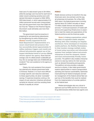 page 16
THE GOVERNMENT WE NEED
total cost of a data breach grew to $4 million,
while the average cost incurred for each lost or
stolen record containing sensitive and confi-
dential information increased to $158. OPM’s
2015 data breach, in which approximately 21.5
million personnel records were compromised,
has cost the government more than $350 mil-
lion thus far.37
Based on the Ponemon figures,
this breach could ultimately cost more than
$3.3 billion.
The government must be proactive in
preparing for and identifying cyberattacks
by strengthening its online infrastructure.
Akamai recently supported the U.S.
State Department’s implementation of a
secure cloud-based web presence that
has successfully denied approximately 10
million malicious triggers each month and
offered full protection against one of the
largest distributed denial of service (DDoS)
attacks against the agency. Given that the
average cost of a DDoS attack is $40,000 per
hour (for an average total cost of $500,000 per
incident),38
the cost avoidance to the agency is
significant.
Clearly, the cost avoidance from prevent-
ing cybersecurity attacks government-wide
is immense. However, it is much more difficult
to assign specific cost reduction estimates
to these opportunities, let alone “scoreable”
savings. If expensive breaches continue, the
impact of cost reduction initiatives will almost
certainly be reduced, and thus avoiding these
attacks is equally as critical.
MOBILE
Mobile devices continue to transform the way
Americans work, live and learn and the way
all enterprises do business. Per a May 2015
GAO report, the federal government currently
spends about $1.2 billion annually on about
1.5 million mobile devices and associated
services.39
Continued expansion of mobile self-
service and supporting infrastructure is essen-
tial to meet the needs and expectations of the
federal workforce and the American public.
Xerox is helping organizations unlock
the value of expanded mobile adoption.
Working with cities including Los Angeles
and Denver, Xerox developed an innovative
mobile platform, the Mobility Marketplace,
to help travelers manage multiple modes
of travel using reservation and information
systems from multiple federal and private
enterprises to find the cheapest, fastest
and most environmentally friendly routes
possible. The platform also enables enterprise
owners to view key metrics for their services,
such as demand forecasting and payments.
This platform not only provides a valuable
service to citizens, it also helps governments
explore opportunities to reduce transportation
spending and improve sustainability. Optimized
travel planning for federal employees and bet-
ter management of the federal vehicle fleet are
just two of the benefits that could be realized
from the implementation of a similar platform
at the federal level.
Mobile technologies also are critical to
agencies such as FEMA and the U.S. Food and
Drug Administration (FDA) that have agents and
37
http://freebeacon.com/issues/opm-hack-costing-taxpayers-350-million/
38
http://www.securityweek.com/ddos-attacks-cost-40000-hour-incapsula
39
http://www.gao.gov/assets/680/670333.pdf
 