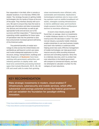 TECHNOLOGY CEO COUNCIL
page 17
first responders in the field, often in remote or
disaster locations. In an interview, FEMA’s CIO
stated, “Our strategy focuses on getting mobile
technologies into the hands of those at the end
of the spear. They interface directly with survi-
vors. We want to ensure they have the tools to
quickly get information and data incorporated
into devices and transmitted, as well as get
appropriate funds and services out to the
survivors and first responders.”40
Improving and
expanding mobile capabilities for these types
of specialized roles has the potential to save
lives and promote increased general well-being
of the American public.
The potential benefits of mobile tech-
nology to cities across the United States and
worldwide go well beyond current use cases,
and involve widespread application to infra-
structure, energy, transportation, buildings and
more. Engineers at Qualcomm have been
working with government authorities and
industry partners to deploy wide- and
local-area connectivity processing technol-
ogies that include Bluetooth, Wi-Fi, 3G, 4G
LTE and small cells to make fast-growing
urban environments more efficient, safe,
sustainable and innovative. Qualcomm’s
technological solutions aim to reuse exist-
ing systems such as mobile broadband net-
works, reimagine existing infrastructure
to derive additional value and transform
single-purpose devices into multipurpose
devices to maximize efficiency.
A recent cross-industry study by IBM
found that, on average, return on investments
in mobile initiatives results in a 7% increase in
revenue and a 6% decrease in costs.41
For com-
mercial industry, successful mobile initiatives
enable enterprises to use new business models
and reach new markets or audiences while
helping avoid new costs. Effective management
of mobile technologies can help government
improve security while providing enhanced
services and controlling expenses. Since this
is a relatively new area, and it is unclear how
cost reductions in the federal government
will compare to commercial industry, we have
not attempted to calculate a number for this
category of cost reductions.
KEY RECOMMENDATION
Make strategic investments in modern, cloud-enabled IT
infrastructure, cybersecurity and mobile services, which offer
substantial cost-savings potential across the federal government
and can establish the foundation for paradigm-shifting
innovation.
40
http://www.fedtechmagazine.com/article/2015/04/qa-fema-cio-talks-mobile
41
http://www-935.ibm.com/services/us/gbs/thoughtleadership/mobileroi/
 
