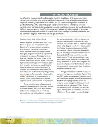 page 18
THE GOVERNMENT WE NEED
As effective management and decision-making structures and processes take
shape, it is critical that the new administration reinforce the need to continually
improve federal government operations. Supply chain management presents a
particularly impactful cost reduction opportunity. Smarter spending, network
optimization, transportation analytics, inventory optimization and demand-reduction
efforts have proven to be effective means to reduce supplier spending, improve
mission outcomes and minimize operational costs in large commercial entities and,
to a smaller degree, within the federal government.
OPTIMIZING PROCESSES
SUPPLY CHAIN AND ACQUISITION
Federal agencies purchase more than $450
billion of goods and services annually.42
Despite efforts to consolidate acquisition
efforts across the federal government,
these activities continue to be performed
through a range of independent department
and agency processes. The opportunity to
leverage the collective buying power of the
federal government remains largely untapped.
Agencies across the government could apply
their cognitive and analytics capabilities to
ingest and learn the breadth and depth of
complex procurement laws and procedures
that individuals or standard computing models
cannot process. For example, a key enabler
of IBM’s $7 billion in annual savings in
supply chain spending focused on the
application of cognitive and analytic tools.
These cognitive tools will capture and
use structured and unstructured data around
suppliers, markets and prices, from internal
and external data sources, to assist and
accelerate the market intelligence process
for procurement agents. Further, these tools
can capture seemingly unrelated data, like
weather, and correlate them to potential supply
chain risks. Cognitive tools have also ingested
the Federal Acquisition Regulations (FAR)
and Defense Federal Acquisition Regulations
(DFAR), whereby guidance on the process can
be provided to federal acquisition special-
ists through a Virtual Agent Assistant. Most
importantly, these cognitive tools learn from
every interaction to enable more targeted and
relevant data capture and offer better advice,
consistent with how a supply chain practitioner
would address a problem.
The government’s recent shift in focus to
category management as a Cross-Agency Prior-
ity (CAP) goal is a positive step towards reform-
ing federal procurement, but its implementation
has had varying degrees of success and
maturity across categories. The government
must expand the success of GSA’s Federal
Strategies Sourcing Initiative (FSSI) and cat-
egory management to coordinate acquisition
of common IT and support services through
42 
http://www.ncmahq.org/docs/default-source/default-document-library/pdfs/
exec15---ncma-annual-review-of-government-contracting-2015-edition
 