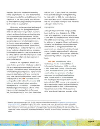 TECHNOLOGY CEO COUNCIL
page 19
standard platforms. Success implementing
similar programs also has been demonstrated
in the government of the United Kingdom. Over
the course of five years, the UK reduced costs
by over $13 billion using category management
to streamline its supply chain.
McKesson, a pharmaceutical and medical
supplies company, has leveraged enterprise
data with advanced transportation, inventory,
network and sustainability analytics to enable
just-in-time inventory management. Shifting
the focus from purely lowest price within each
operational process to holistic optimization,
McKesson gained a broad view of its supply
chain that revealed substantial opportunities,
leading to reduced costs and improved service
to end customers. Examining these processes
independently would not have made sense, but
by taking a broad view the company has saved
an estimated $1 billion with its investment in
advanced analytics.
Based on our experiences and the suc-
cess of other government initiatives, we believe
that strong category management, better use
of supply chain assets across federal agencies,
advanced analytics and process improvements
proven to be effective with large commercial
firms have the potential to reduce supply chain
costs by 10% to 20%. IBM reported annual
savings of over $7 billion from nearly $50
billion in global supply chain spending
managed (a 14.5% savings). Conservatively,
the federal government could achieve similar
improvements in supply chain performance
and reduce spending by more than $500 billion
over the next 10 years. While the cost reduc-
tions related to category management may
be “scoreable” by CBO, the cost reductions
associated with supply chain improvements
may not be—budget scoring for both initiatives
will require further review.
ENERGY USE
Although the government’s energy use has
been declining since its peak in the 1970s,
there is an opportunity to reduce energy use
further. Real industry experience demonstrates
that a 10% return in energy cost reduction can
be achieved by applying efficient technologies
to energy use. Based on current government
estimates for its energy expenditures,43
the
government can reduce non-petroleum-based
energy costs by approximately $3 billion over
10 years. These cost reductions are potentially
“scoreable” by CBO on a project-by-project
basis.
Dell EMC implemented flash
technology for the Indiana Office of
Information Technology (OIT), providing
a 69% power and cooling reduction and
a 70% decrease in floor space while
accelerating the provision of virtual
machines for workloads/applications
from several minutes to 15 seconds.
Dell also helped the Transportation Security
Administration (TSA) remove on-premise server
racks, decreasing cooling costs and reducing
floor space needs to save $2 million annually.
We estimate that similar efforts applied at
other federal agencies could generate a 10%
43 
Based on fuel consumption data from the U.S. Energy Information Administration (http://www.eia.gov/todayinenergy/
detail.php?id=19851). Using a benchmark of $9.4 billion in annual energy costs—a recent historical low, selected to
produce a conservative estimate—and addressing non-petroleum sources, including electricity, coal, natural gas and
other, produced an annual energy expenditure figure of $3.4 billion. Conservatively applying the 10% savings rates from
case studies cited in this report to the estimated expenditure produces an annual savings opportunity of at least $300
million.
 